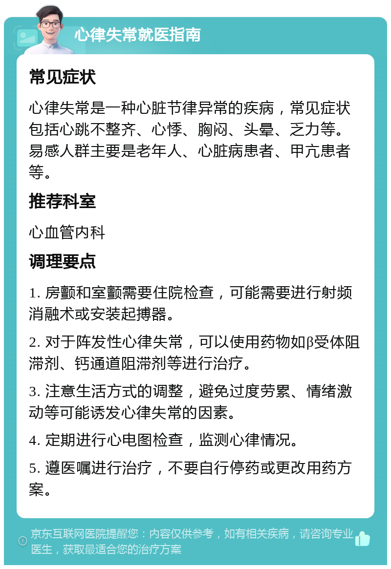 心律失常就医指南 常见症状 心律失常是一种心脏节律异常的疾病，常见症状包括心跳不整齐、心悸、胸闷、头晕、乏力等。易感人群主要是老年人、心脏病患者、甲亢患者等。 推荐科室 心血管内科 调理要点 1. 房颤和室颤需要住院检查，可能需要进行射频消融术或安装起搏器。 2. 对于阵发性心律失常，可以使用药物如β受体阻滞剂、钙通道阻滞剂等进行治疗。 3. 注意生活方式的调整，避免过度劳累、情绪激动等可能诱发心律失常的因素。 4. 定期进行心电图检查，监测心律情况。 5. 遵医嘱进行治疗，不要自行停药或更改用药方案。