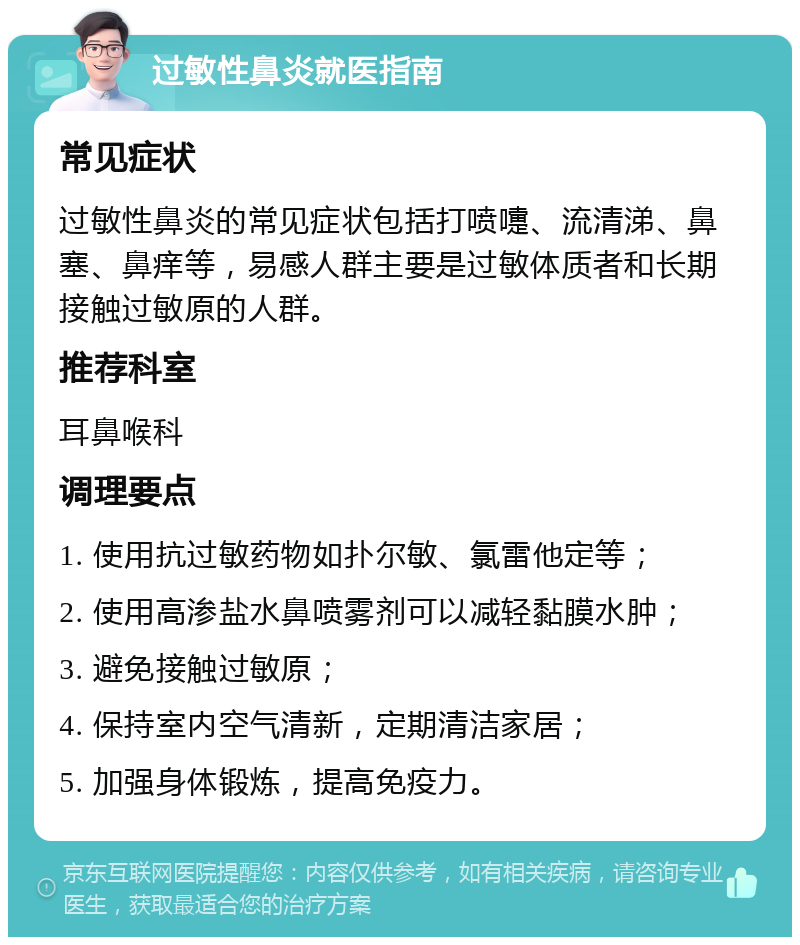 过敏性鼻炎就医指南 常见症状 过敏性鼻炎的常见症状包括打喷嚏、流清涕、鼻塞、鼻痒等，易感人群主要是过敏体质者和长期接触过敏原的人群。 推荐科室 耳鼻喉科 调理要点 1. 使用抗过敏药物如扑尔敏、氯雷他定等； 2. 使用高渗盐水鼻喷雾剂可以减轻黏膜水肿； 3. 避免接触过敏原； 4. 保持室内空气清新，定期清洁家居； 5. 加强身体锻炼，提高免疫力。