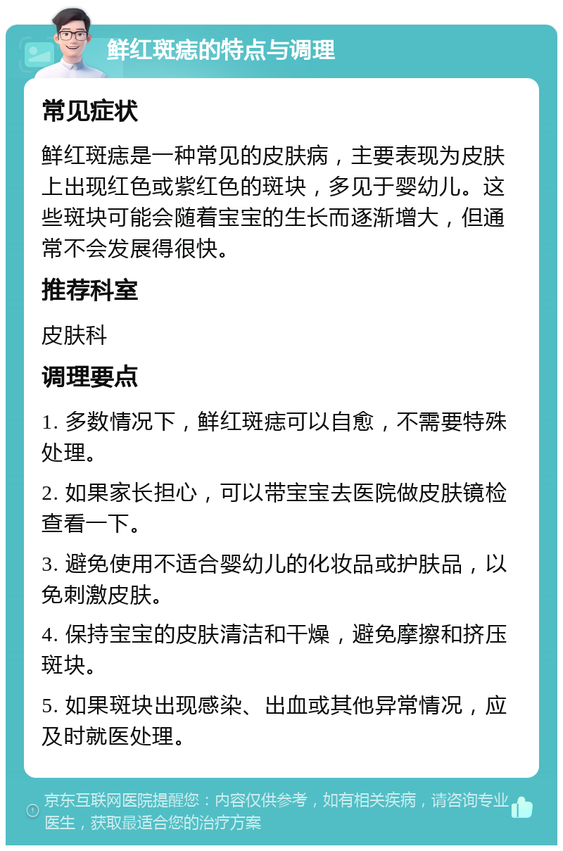 鲜红斑痣的特点与调理 常见症状 鲜红斑痣是一种常见的皮肤病，主要表现为皮肤上出现红色或紫红色的斑块，多见于婴幼儿。这些斑块可能会随着宝宝的生长而逐渐增大，但通常不会发展得很快。 推荐科室 皮肤科 调理要点 1. 多数情况下，鲜红斑痣可以自愈，不需要特殊处理。 2. 如果家长担心，可以带宝宝去医院做皮肤镜检查看一下。 3. 避免使用不适合婴幼儿的化妆品或护肤品，以免刺激皮肤。 4. 保持宝宝的皮肤清洁和干燥，避免摩擦和挤压斑块。 5. 如果斑块出现感染、出血或其他异常情况，应及时就医处理。