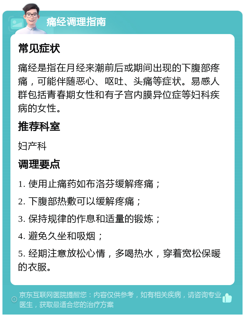 痛经调理指南 常见症状 痛经是指在月经来潮前后或期间出现的下腹部疼痛，可能伴随恶心、呕吐、头痛等症状。易感人群包括青春期女性和有子宫内膜异位症等妇科疾病的女性。 推荐科室 妇产科 调理要点 1. 使用止痛药如布洛芬缓解疼痛； 2. 下腹部热敷可以缓解疼痛； 3. 保持规律的作息和适量的锻炼； 4. 避免久坐和吸烟； 5. 经期注意放松心情，多喝热水，穿着宽松保暖的衣服。