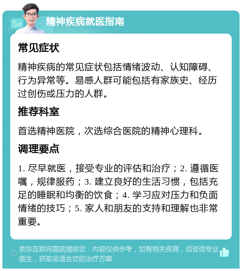 精神疾病就医指南 常见症状 精神疾病的常见症状包括情绪波动、认知障碍、行为异常等。易感人群可能包括有家族史、经历过创伤或压力的人群。 推荐科室 首选精神医院，次选综合医院的精神心理科。 调理要点 1. 尽早就医，接受专业的评估和治疗；2. 遵循医嘱，规律服药；3. 建立良好的生活习惯，包括充足的睡眠和均衡的饮食；4. 学习应对压力和负面情绪的技巧；5. 家人和朋友的支持和理解也非常重要。