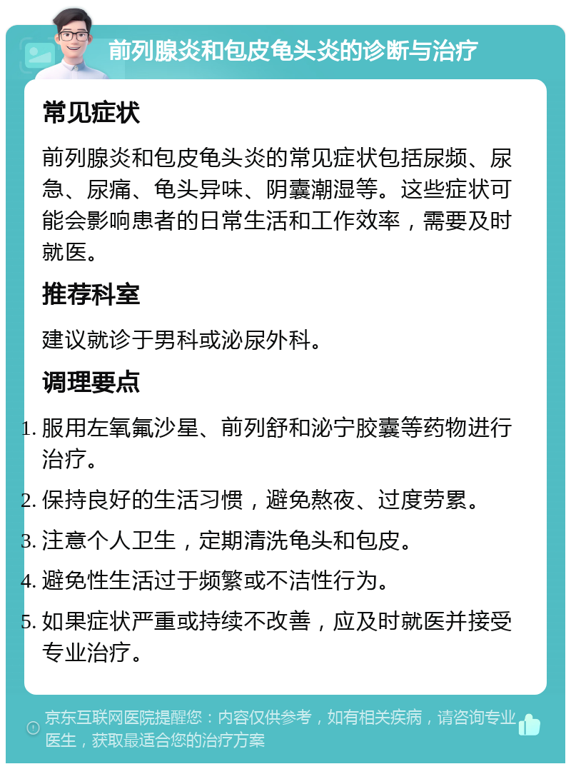 前列腺炎和包皮龟头炎的诊断与治疗 常见症状 前列腺炎和包皮龟头炎的常见症状包括尿频、尿急、尿痛、龟头异味、阴囊潮湿等。这些症状可能会影响患者的日常生活和工作效率，需要及时就医。 推荐科室 建议就诊于男科或泌尿外科。 调理要点 服用左氧氟沙星、前列舒和泌宁胶囊等药物进行治疗。 保持良好的生活习惯，避免熬夜、过度劳累。 注意个人卫生，定期清洗龟头和包皮。 避免性生活过于频繁或不洁性行为。 如果症状严重或持续不改善，应及时就医并接受专业治疗。