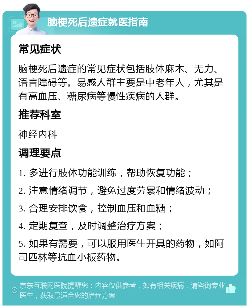 脑梗死后遗症就医指南 常见症状 脑梗死后遗症的常见症状包括肢体麻木、无力、语言障碍等。易感人群主要是中老年人，尤其是有高血压、糖尿病等慢性疾病的人群。 推荐科室 神经内科 调理要点 1. 多进行肢体功能训练，帮助恢复功能； 2. 注意情绪调节，避免过度劳累和情绪波动； 3. 合理安排饮食，控制血压和血糖； 4. 定期复查，及时调整治疗方案； 5. 如果有需要，可以服用医生开具的药物，如阿司匹林等抗血小板药物。