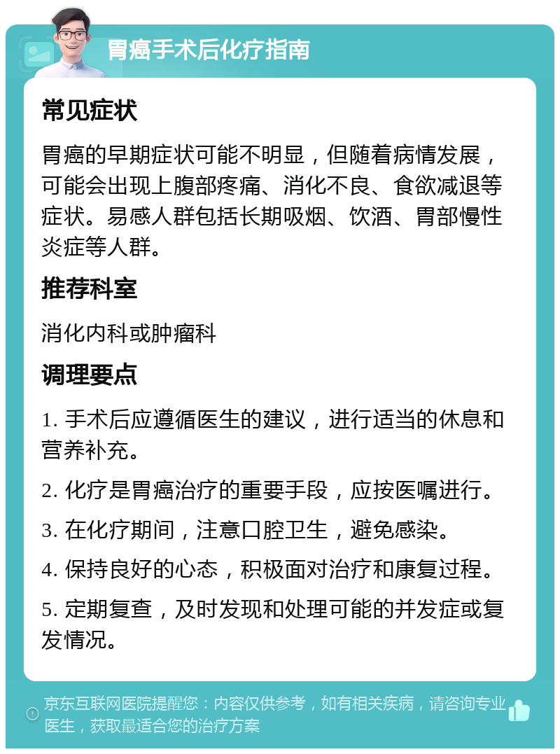 胃癌手术后化疗指南 常见症状 胃癌的早期症状可能不明显，但随着病情发展，可能会出现上腹部疼痛、消化不良、食欲减退等症状。易感人群包括长期吸烟、饮酒、胃部慢性炎症等人群。 推荐科室 消化内科或肿瘤科 调理要点 1. 手术后应遵循医生的建议，进行适当的休息和营养补充。 2. 化疗是胃癌治疗的重要手段，应按医嘱进行。 3. 在化疗期间，注意口腔卫生，避免感染。 4. 保持良好的心态，积极面对治疗和康复过程。 5. 定期复查，及时发现和处理可能的并发症或复发情况。