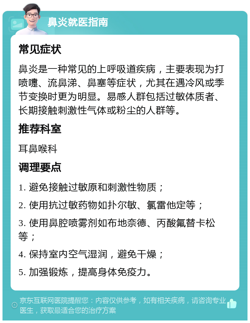 鼻炎就医指南 常见症状 鼻炎是一种常见的上呼吸道疾病，主要表现为打喷嚏、流鼻涕、鼻塞等症状，尤其在遇冷风或季节变换时更为明显。易感人群包括过敏体质者、长期接触刺激性气体或粉尘的人群等。 推荐科室 耳鼻喉科 调理要点 1. 避免接触过敏原和刺激性物质； 2. 使用抗过敏药物如扑尔敏、氯雷他定等； 3. 使用鼻腔喷雾剂如布地奈德、丙酸氟替卡松等； 4. 保持室内空气湿润，避免干燥； 5. 加强锻炼，提高身体免疫力。