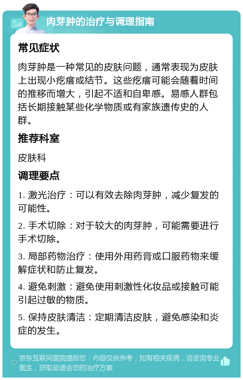 肉芽肿的治疗与调理指南 常见症状 肉芽肿是一种常见的皮肤问题，通常表现为皮肤上出现小疙瘩或结节。这些疙瘩可能会随着时间的推移而增大，引起不适和自卑感。易感人群包括长期接触某些化学物质或有家族遗传史的人群。 推荐科室 皮肤科 调理要点 1. 激光治疗：可以有效去除肉芽肿，减少复发的可能性。 2. 手术切除：对于较大的肉芽肿，可能需要进行手术切除。 3. 局部药物治疗：使用外用药膏或口服药物来缓解症状和防止复发。 4. 避免刺激：避免使用刺激性化妆品或接触可能引起过敏的物质。 5. 保持皮肤清洁：定期清洁皮肤，避免感染和炎症的发生。