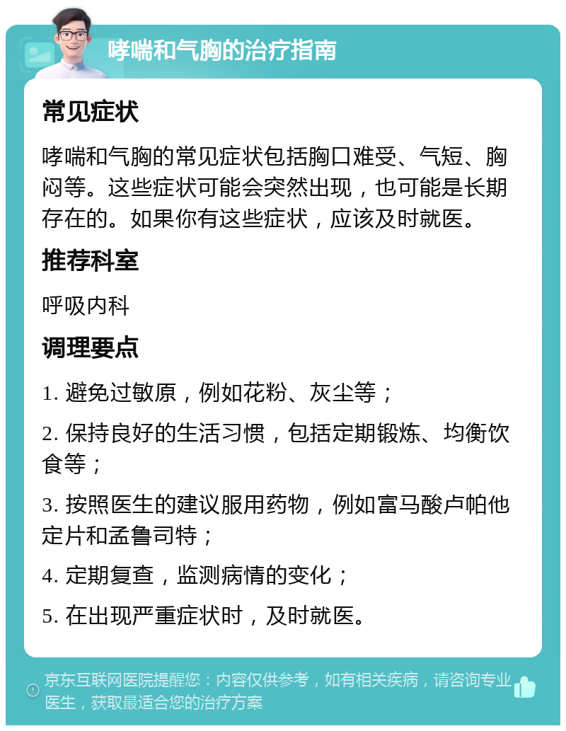 哮喘和气胸的治疗指南 常见症状 哮喘和气胸的常见症状包括胸口难受、气短、胸闷等。这些症状可能会突然出现，也可能是长期存在的。如果你有这些症状，应该及时就医。 推荐科室 呼吸内科 调理要点 1. 避免过敏原，例如花粉、灰尘等； 2. 保持良好的生活习惯，包括定期锻炼、均衡饮食等； 3. 按照医生的建议服用药物，例如富马酸卢帕他定片和孟鲁司特； 4. 定期复查，监测病情的变化； 5. 在出现严重症状时，及时就医。