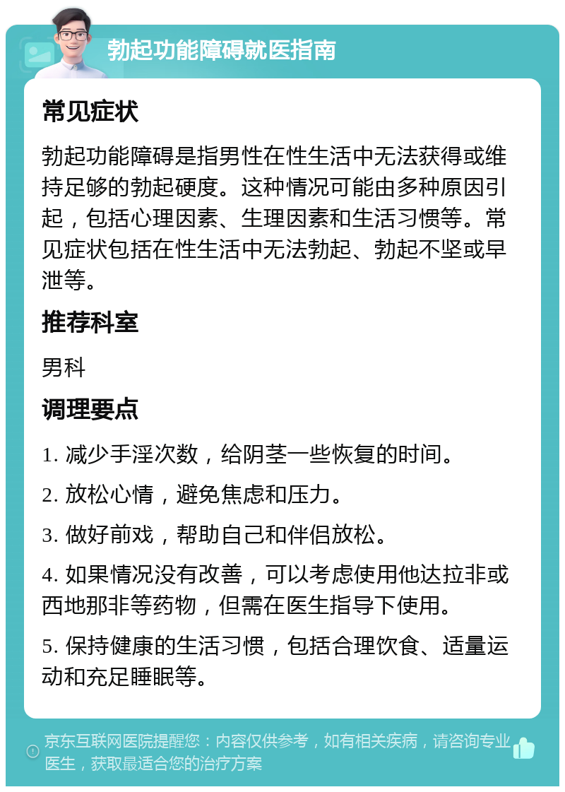 勃起功能障碍就医指南 常见症状 勃起功能障碍是指男性在性生活中无法获得或维持足够的勃起硬度。这种情况可能由多种原因引起，包括心理因素、生理因素和生活习惯等。常见症状包括在性生活中无法勃起、勃起不坚或早泄等。 推荐科室 男科 调理要点 1. 减少手淫次数，给阴茎一些恢复的时间。 2. 放松心情，避免焦虑和压力。 3. 做好前戏，帮助自己和伴侣放松。 4. 如果情况没有改善，可以考虑使用他达拉非或西地那非等药物，但需在医生指导下使用。 5. 保持健康的生活习惯，包括合理饮食、适量运动和充足睡眠等。