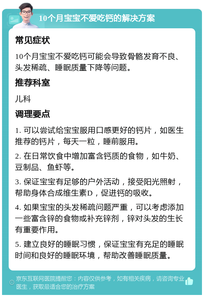 10个月宝宝不爱吃钙的解决方案 常见症状 10个月宝宝不爱吃钙可能会导致骨骼发育不良、头发稀疏、睡眠质量下降等问题。 推荐科室 儿科 调理要点 1. 可以尝试给宝宝服用口感更好的钙片，如医生推荐的钙片，每天一粒，睡前服用。 2. 在日常饮食中增加富含钙质的食物，如牛奶、豆制品、鱼虾等。 3. 保证宝宝有足够的户外活动，接受阳光照射，帮助身体合成维生素D，促进钙的吸收。 4. 如果宝宝的头发稀疏问题严重，可以考虑添加一些富含锌的食物或补充锌剂，锌对头发的生长有重要作用。 5. 建立良好的睡眠习惯，保证宝宝有充足的睡眠时间和良好的睡眠环境，帮助改善睡眠质量。