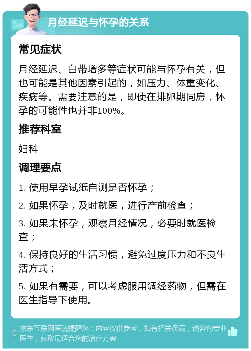 月经延迟与怀孕的关系 常见症状 月经延迟、白带增多等症状可能与怀孕有关，但也可能是其他因素引起的，如压力、体重变化、疾病等。需要注意的是，即使在排卵期同房，怀孕的可能性也并非100%。 推荐科室 妇科 调理要点 1. 使用早孕试纸自测是否怀孕； 2. 如果怀孕，及时就医，进行产前检查； 3. 如果未怀孕，观察月经情况，必要时就医检查； 4. 保持良好的生活习惯，避免过度压力和不良生活方式； 5. 如果有需要，可以考虑服用调经药物，但需在医生指导下使用。