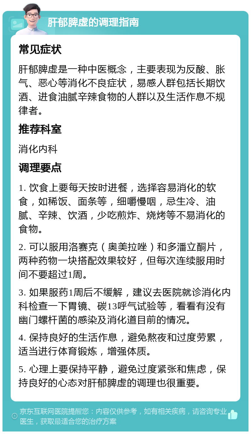 肝郁脾虚的调理指南 常见症状 肝郁脾虚是一种中医概念，主要表现为反酸、胀气、恶心等消化不良症状，易感人群包括长期饮酒、进食油腻辛辣食物的人群以及生活作息不规律者。 推荐科室 消化内科 调理要点 1. 饮食上要每天按时进餐，选择容易消化的软食，如稀饭、面条等，细嚼慢咽，忌生冷、油腻、辛辣、饮酒，少吃煎炸、烧烤等不易消化的食物。 2. 可以服用洛赛克（奥美拉唑）和多潘立酮片，两种药物一块搭配效果较好，但每次连续服用时间不要超过1周。 3. 如果服药1周后不缓解，建议去医院就诊消化内科检查一下胃镜、碳13呼气试验等，看看有没有幽门螺杆菌的感染及消化道目前的情况。 4. 保持良好的生活作息，避免熬夜和过度劳累，适当进行体育锻炼，增强体质。 5. 心理上要保持平静，避免过度紧张和焦虑，保持良好的心态对肝郁脾虚的调理也很重要。