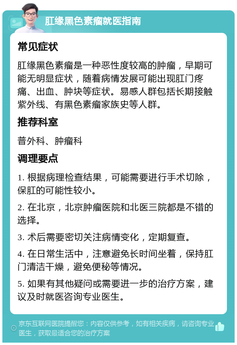 肛缘黑色素瘤就医指南 常见症状 肛缘黑色素瘤是一种恶性度较高的肿瘤，早期可能无明显症状，随着病情发展可能出现肛门疼痛、出血、肿块等症状。易感人群包括长期接触紫外线、有黑色素瘤家族史等人群。 推荐科室 普外科、肿瘤科 调理要点 1. 根据病理检查结果，可能需要进行手术切除，保肛的可能性较小。 2. 在北京，北京肿瘤医院和北医三院都是不错的选择。 3. 术后需要密切关注病情变化，定期复查。 4. 在日常生活中，注意避免长时间坐着，保持肛门清洁干燥，避免便秘等情况。 5. 如果有其他疑问或需要进一步的治疗方案，建议及时就医咨询专业医生。