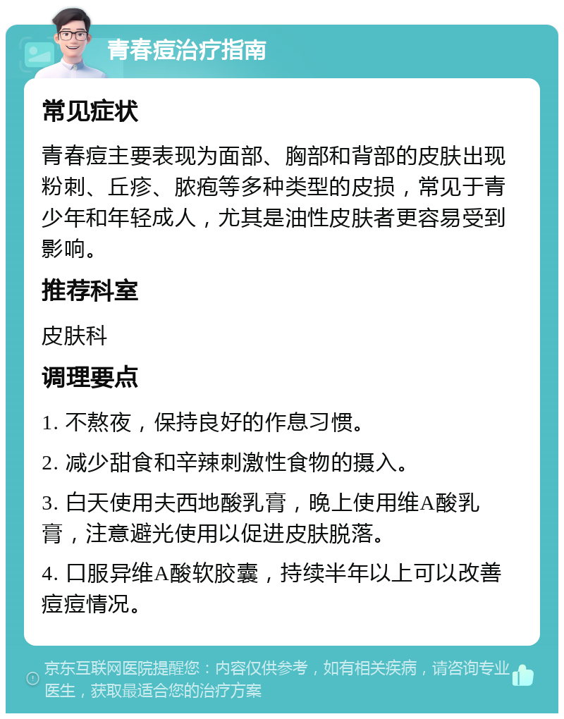 青春痘治疗指南 常见症状 青春痘主要表现为面部、胸部和背部的皮肤出现粉刺、丘疹、脓疱等多种类型的皮损，常见于青少年和年轻成人，尤其是油性皮肤者更容易受到影响。 推荐科室 皮肤科 调理要点 1. 不熬夜，保持良好的作息习惯。 2. 减少甜食和辛辣刺激性食物的摄入。 3. 白天使用夫西地酸乳膏，晚上使用维A酸乳膏，注意避光使用以促进皮肤脱落。 4. 口服异维A酸软胶囊，持续半年以上可以改善痘痘情况。