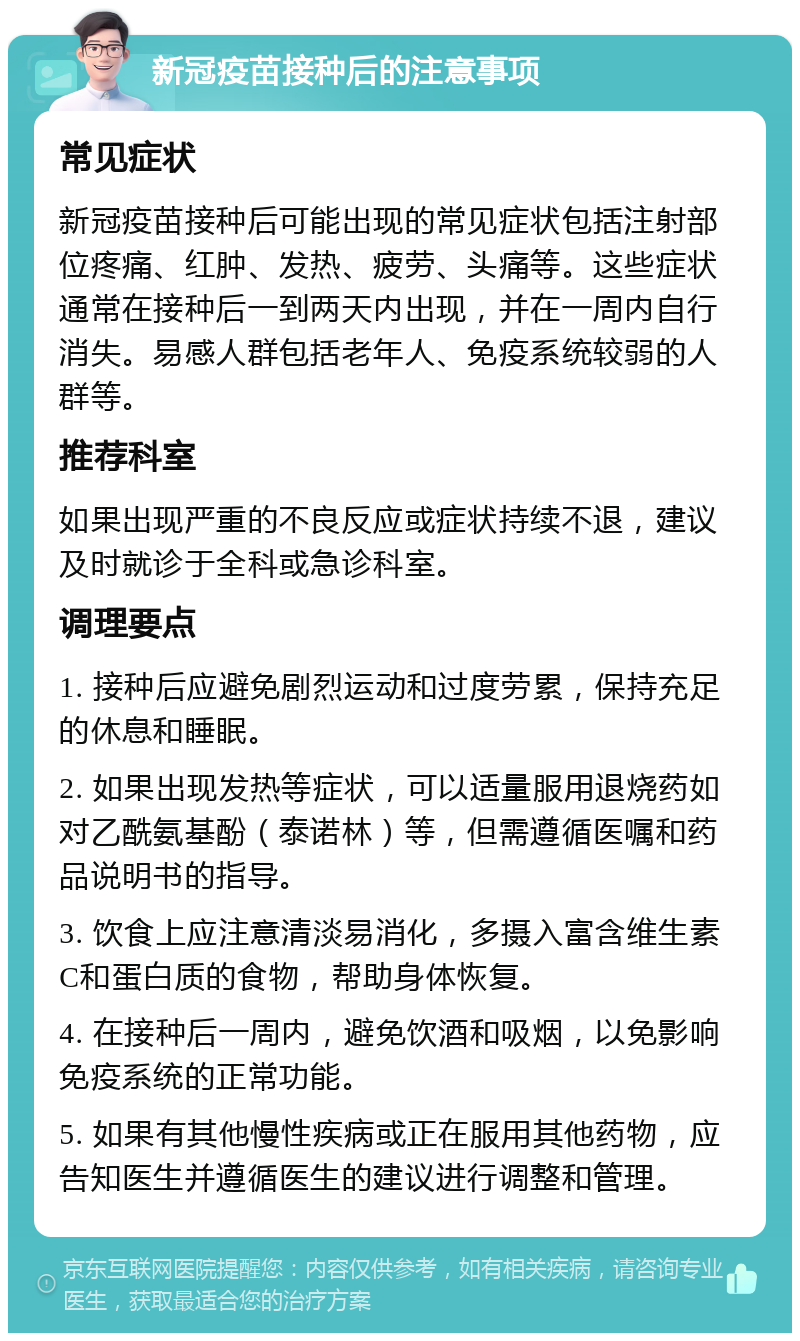 新冠疫苗接种后的注意事项 常见症状 新冠疫苗接种后可能出现的常见症状包括注射部位疼痛、红肿、发热、疲劳、头痛等。这些症状通常在接种后一到两天内出现，并在一周内自行消失。易感人群包括老年人、免疫系统较弱的人群等。 推荐科室 如果出现严重的不良反应或症状持续不退，建议及时就诊于全科或急诊科室。 调理要点 1. 接种后应避免剧烈运动和过度劳累，保持充足的休息和睡眠。 2. 如果出现发热等症状，可以适量服用退烧药如对乙酰氨基酚（泰诺林）等，但需遵循医嘱和药品说明书的指导。 3. 饮食上应注意清淡易消化，多摄入富含维生素C和蛋白质的食物，帮助身体恢复。 4. 在接种后一周内，避免饮酒和吸烟，以免影响免疫系统的正常功能。 5. 如果有其他慢性疾病或正在服用其他药物，应告知医生并遵循医生的建议进行调整和管理。