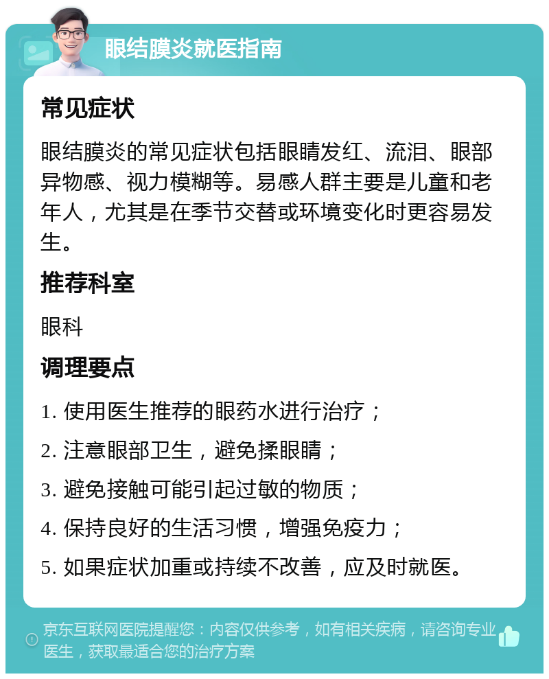 眼结膜炎就医指南 常见症状 眼结膜炎的常见症状包括眼睛发红、流泪、眼部异物感、视力模糊等。易感人群主要是儿童和老年人，尤其是在季节交替或环境变化时更容易发生。 推荐科室 眼科 调理要点 1. 使用医生推荐的眼药水进行治疗； 2. 注意眼部卫生，避免揉眼睛； 3. 避免接触可能引起过敏的物质； 4. 保持良好的生活习惯，增强免疫力； 5. 如果症状加重或持续不改善，应及时就医。