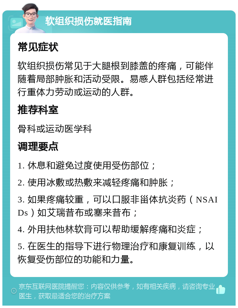 软组织损伤就医指南 常见症状 软组织损伤常见于大腿根到膝盖的疼痛，可能伴随着局部肿胀和活动受限。易感人群包括经常进行重体力劳动或运动的人群。 推荐科室 骨科或运动医学科 调理要点 1. 休息和避免过度使用受伤部位； 2. 使用冰敷或热敷来减轻疼痛和肿胀； 3. 如果疼痛较重，可以口服非甾体抗炎药（NSAIDs）如艾瑞昔布或塞来昔布； 4. 外用扶他林软膏可以帮助缓解疼痛和炎症； 5. 在医生的指导下进行物理治疗和康复训练，以恢复受伤部位的功能和力量。