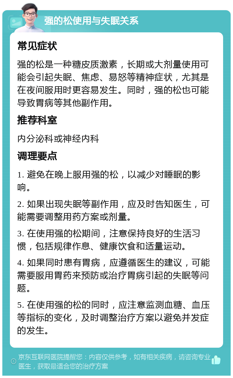 强的松使用与失眠关系 常见症状 强的松是一种糖皮质激素，长期或大剂量使用可能会引起失眠、焦虑、易怒等精神症状，尤其是在夜间服用时更容易发生。同时，强的松也可能导致胃病等其他副作用。 推荐科室 内分泌科或神经内科 调理要点 1. 避免在晚上服用强的松，以减少对睡眠的影响。 2. 如果出现失眠等副作用，应及时告知医生，可能需要调整用药方案或剂量。 3. 在使用强的松期间，注意保持良好的生活习惯，包括规律作息、健康饮食和适量运动。 4. 如果同时患有胃病，应遵循医生的建议，可能需要服用胃药来预防或治疗胃病引起的失眠等问题。 5. 在使用强的松的同时，应注意监测血糖、血压等指标的变化，及时调整治疗方案以避免并发症的发生。