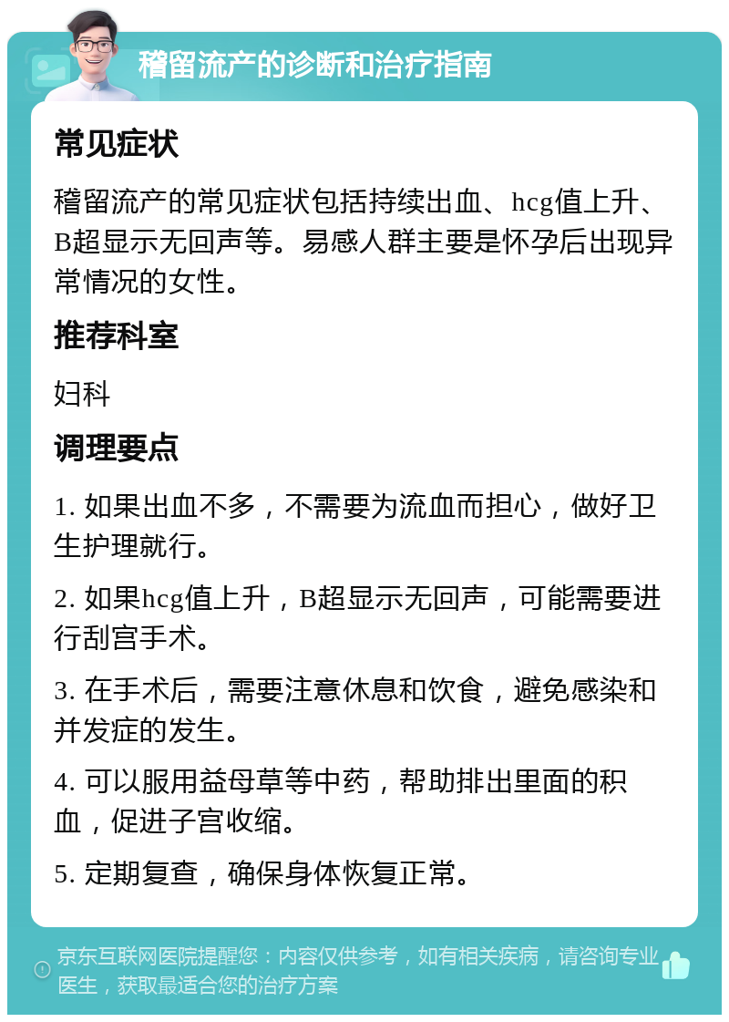 稽留流产的诊断和治疗指南 常见症状 稽留流产的常见症状包括持续出血、hcg值上升、B超显示无回声等。易感人群主要是怀孕后出现异常情况的女性。 推荐科室 妇科 调理要点 1. 如果出血不多，不需要为流血而担心，做好卫生护理就行。 2. 如果hcg值上升，B超显示无回声，可能需要进行刮宫手术。 3. 在手术后，需要注意休息和饮食，避免感染和并发症的发生。 4. 可以服用益母草等中药，帮助排出里面的积血，促进子宫收缩。 5. 定期复查，确保身体恢复正常。