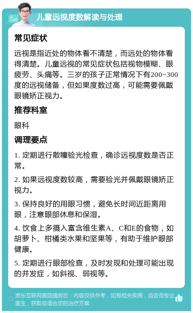 儿童远视度数解读与处理 常见症状 远视是指近处的物体看不清楚，而远处的物体看得清楚。儿童远视的常见症状包括视物模糊、眼疲劳、头痛等。三岁的孩子正常情况下有200~300度的远视储备，但如果度数过高，可能需要佩戴眼镜矫正视力。 推荐科室 眼科 调理要点 1. 定期进行散瞳验光检查，确诊远视度数是否正常。 2. 如果远视度数较高，需要验光并佩戴眼镜矫正视力。 3. 保持良好的用眼习惯，避免长时间近距离用眼，注意眼部休息和保湿。 4. 饮食上多摄入富含维生素A、C和E的食物，如胡萝卜、柑橘类水果和坚果等，有助于维护眼部健康。 5. 定期进行眼部检查，及时发现和处理可能出现的并发症，如斜视、弱视等。