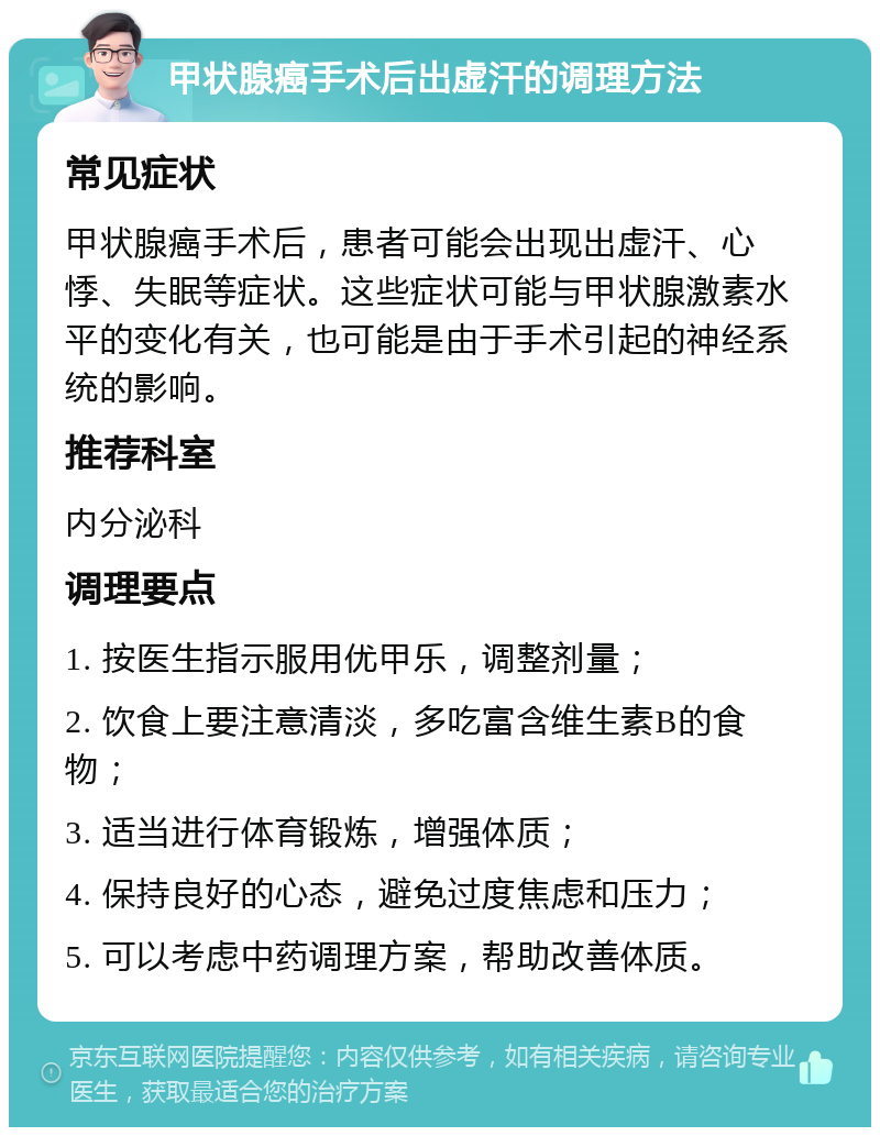 甲状腺癌手术后出虚汗的调理方法 常见症状 甲状腺癌手术后，患者可能会出现出虚汗、心悸、失眠等症状。这些症状可能与甲状腺激素水平的变化有关，也可能是由于手术引起的神经系统的影响。 推荐科室 内分泌科 调理要点 1. 按医生指示服用优甲乐，调整剂量； 2. 饮食上要注意清淡，多吃富含维生素B的食物； 3. 适当进行体育锻炼，增强体质； 4. 保持良好的心态，避免过度焦虑和压力； 5. 可以考虑中药调理方案，帮助改善体质。