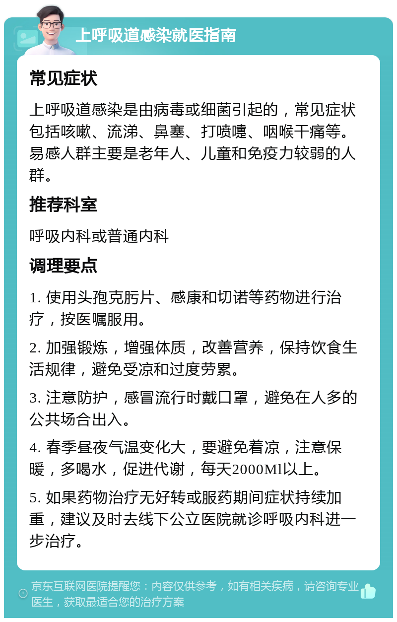 上呼吸道感染就医指南 常见症状 上呼吸道感染是由病毒或细菌引起的，常见症状包括咳嗽、流涕、鼻塞、打喷嚏、咽喉干痛等。易感人群主要是老年人、儿童和免疫力较弱的人群。 推荐科室 呼吸内科或普通内科 调理要点 1. 使用头孢克肟片、感康和切诺等药物进行治疗，按医嘱服用。 2. 加强锻炼，增强体质，改善营养，保持饮食生活规律，避免受凉和过度劳累。 3. 注意防护，感冒流行时戴口罩，避免在人多的公共场合出入。 4. 春季昼夜气温变化大，要避免着凉，注意保暖，多喝水，促进代谢，每天2000Ml以上。 5. 如果药物治疗无好转或服药期间症状持续加重，建议及时去线下公立医院就诊呼吸内科进一步治疗。