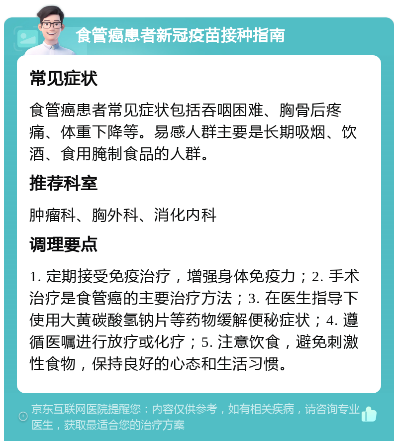 食管癌患者新冠疫苗接种指南 常见症状 食管癌患者常见症状包括吞咽困难、胸骨后疼痛、体重下降等。易感人群主要是长期吸烟、饮酒、食用腌制食品的人群。 推荐科室 肿瘤科、胸外科、消化内科 调理要点 1. 定期接受免疫治疗，增强身体免疫力；2. 手术治疗是食管癌的主要治疗方法；3. 在医生指导下使用大黄碳酸氢钠片等药物缓解便秘症状；4. 遵循医嘱进行放疗或化疗；5. 注意饮食，避免刺激性食物，保持良好的心态和生活习惯。