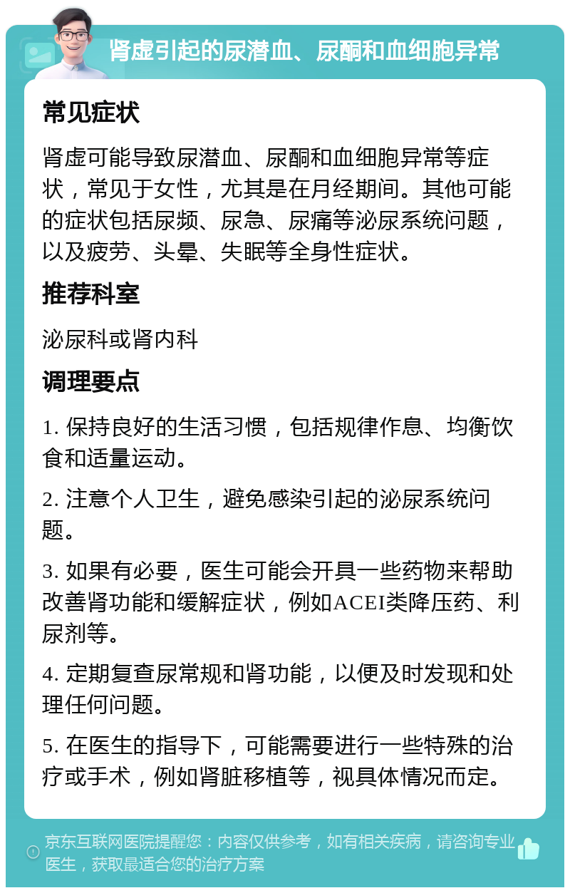 肾虚引起的尿潜血、尿酮和血细胞异常 常见症状 肾虚可能导致尿潜血、尿酮和血细胞异常等症状，常见于女性，尤其是在月经期间。其他可能的症状包括尿频、尿急、尿痛等泌尿系统问题，以及疲劳、头晕、失眠等全身性症状。 推荐科室 泌尿科或肾内科 调理要点 1. 保持良好的生活习惯，包括规律作息、均衡饮食和适量运动。 2. 注意个人卫生，避免感染引起的泌尿系统问题。 3. 如果有必要，医生可能会开具一些药物来帮助改善肾功能和缓解症状，例如ACEI类降压药、利尿剂等。 4. 定期复查尿常规和肾功能，以便及时发现和处理任何问题。 5. 在医生的指导下，可能需要进行一些特殊的治疗或手术，例如肾脏移植等，视具体情况而定。