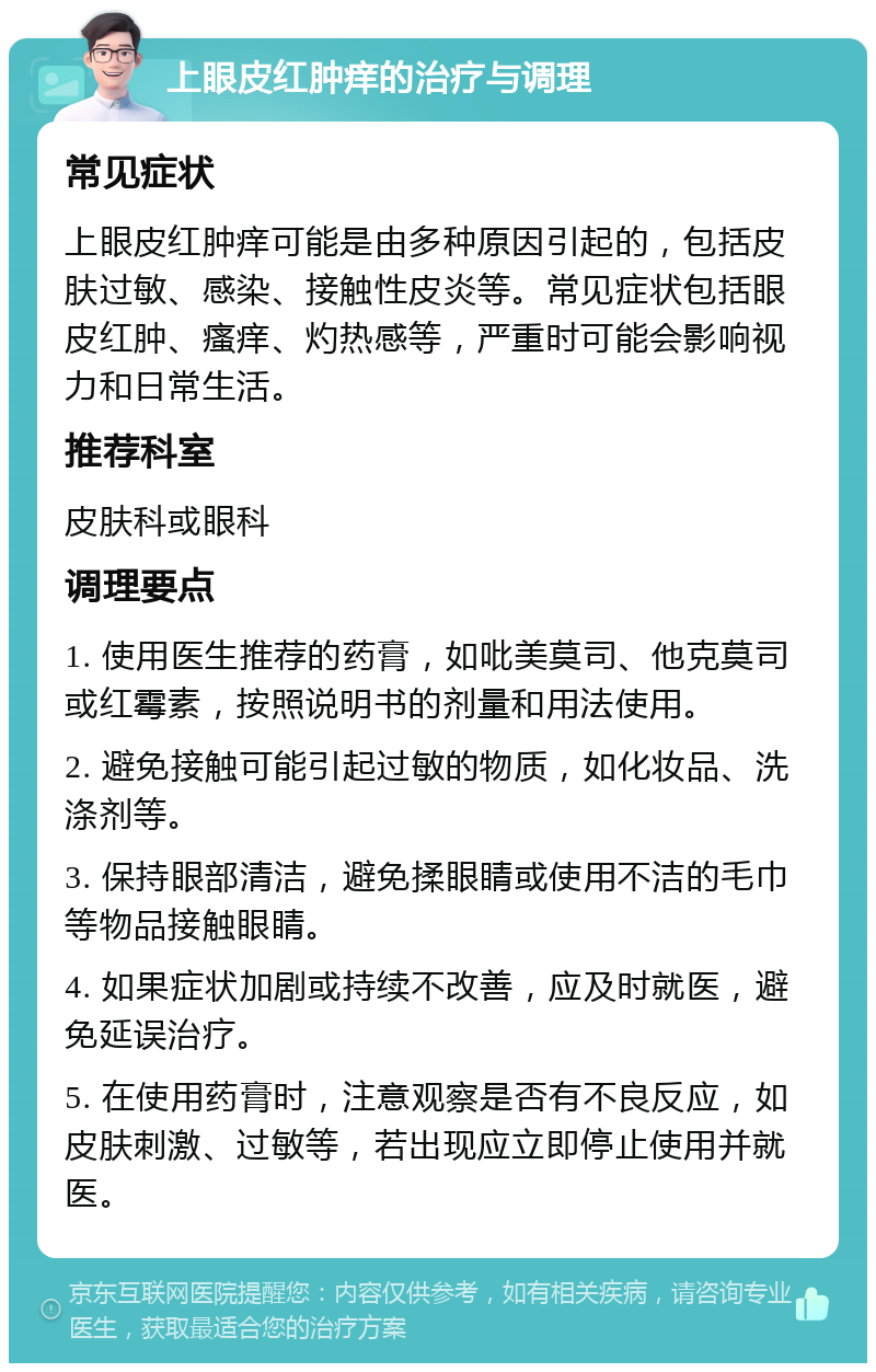 上眼皮红肿痒的治疗与调理 常见症状 上眼皮红肿痒可能是由多种原因引起的，包括皮肤过敏、感染、接触性皮炎等。常见症状包括眼皮红肿、瘙痒、灼热感等，严重时可能会影响视力和日常生活。 推荐科室 皮肤科或眼科 调理要点 1. 使用医生推荐的药膏，如吡美莫司、他克莫司或红霉素，按照说明书的剂量和用法使用。 2. 避免接触可能引起过敏的物质，如化妆品、洗涤剂等。 3. 保持眼部清洁，避免揉眼睛或使用不洁的毛巾等物品接触眼睛。 4. 如果症状加剧或持续不改善，应及时就医，避免延误治疗。 5. 在使用药膏时，注意观察是否有不良反应，如皮肤刺激、过敏等，若出现应立即停止使用并就医。