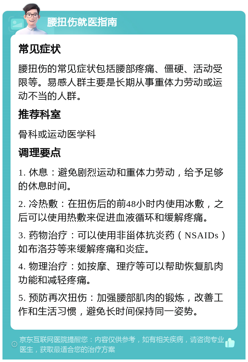 腰扭伤就医指南 常见症状 腰扭伤的常见症状包括腰部疼痛、僵硬、活动受限等。易感人群主要是长期从事重体力劳动或运动不当的人群。 推荐科室 骨科或运动医学科 调理要点 1. 休息：避免剧烈运动和重体力劳动，给予足够的休息时间。 2. 冷热敷：在扭伤后的前48小时内使用冰敷，之后可以使用热敷来促进血液循环和缓解疼痛。 3. 药物治疗：可以使用非甾体抗炎药（NSAIDs）如布洛芬等来缓解疼痛和炎症。 4. 物理治疗：如按摩、理疗等可以帮助恢复肌肉功能和减轻疼痛。 5. 预防再次扭伤：加强腰部肌肉的锻炼，改善工作和生活习惯，避免长时间保持同一姿势。