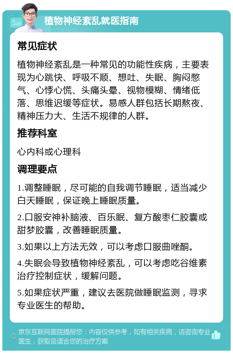 植物神经紊乱就医指南 常见症状 植物神经紊乱是一种常见的功能性疾病，主要表现为心跳快、呼吸不顺、想吐、失眠、胸闷憋气、心悸心慌、头痛头晕、视物模糊、情绪低落、思维迟缓等症状。易感人群包括长期熬夜、精神压力大、生活不规律的人群。 推荐科室 心内科或心理科 调理要点 1.调整睡眠，尽可能的自我调节睡眠，适当减少白天睡眠，保证晚上睡眠质量。 2.口服安神补脑液、百乐眠、复方酸枣仁胶囊或甜梦胶囊，改善睡眠质量。 3.如果以上方法无效，可以考虑口服曲唑酮。 4.失眠会导致植物神经紊乱，可以考虑吃谷维素治疗控制症状，缓解问题。 5.如果症状严重，建议去医院做睡眠监测，寻求专业医生的帮助。