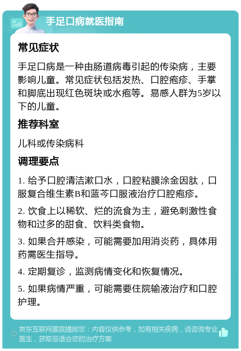 手足口病就医指南 常见症状 手足口病是一种由肠道病毒引起的传染病，主要影响儿童。常见症状包括发热、口腔疱疹、手掌和脚底出现红色斑块或水疱等。易感人群为5岁以下的儿童。 推荐科室 儿科或传染病科 调理要点 1. 给予口腔清洁漱口水，口腔粘膜涂金因肽，口服复合维生素B和蓝芩口服液治疗口腔疱疹。 2. 饮食上以稀软、烂的流食为主，避免刺激性食物和过多的甜食、饮料类食物。 3. 如果合并感染，可能需要加用消炎药，具体用药需医生指导。 4. 定期复诊，监测病情变化和恢复情况。 5. 如果病情严重，可能需要住院输液治疗和口腔护理。