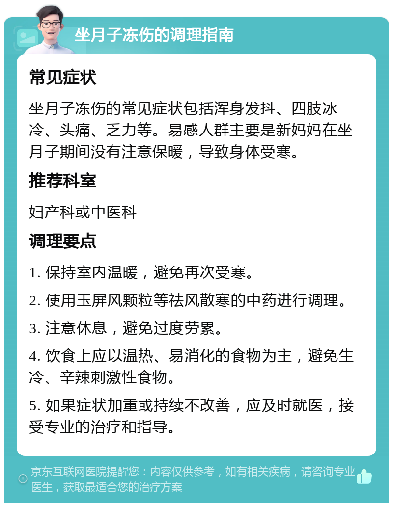 坐月子冻伤的调理指南 常见症状 坐月子冻伤的常见症状包括浑身发抖、四肢冰冷、头痛、乏力等。易感人群主要是新妈妈在坐月子期间没有注意保暖，导致身体受寒。 推荐科室 妇产科或中医科 调理要点 1. 保持室内温暖，避免再次受寒。 2. 使用玉屏风颗粒等祛风散寒的中药进行调理。 3. 注意休息，避免过度劳累。 4. 饮食上应以温热、易消化的食物为主，避免生冷、辛辣刺激性食物。 5. 如果症状加重或持续不改善，应及时就医，接受专业的治疗和指导。