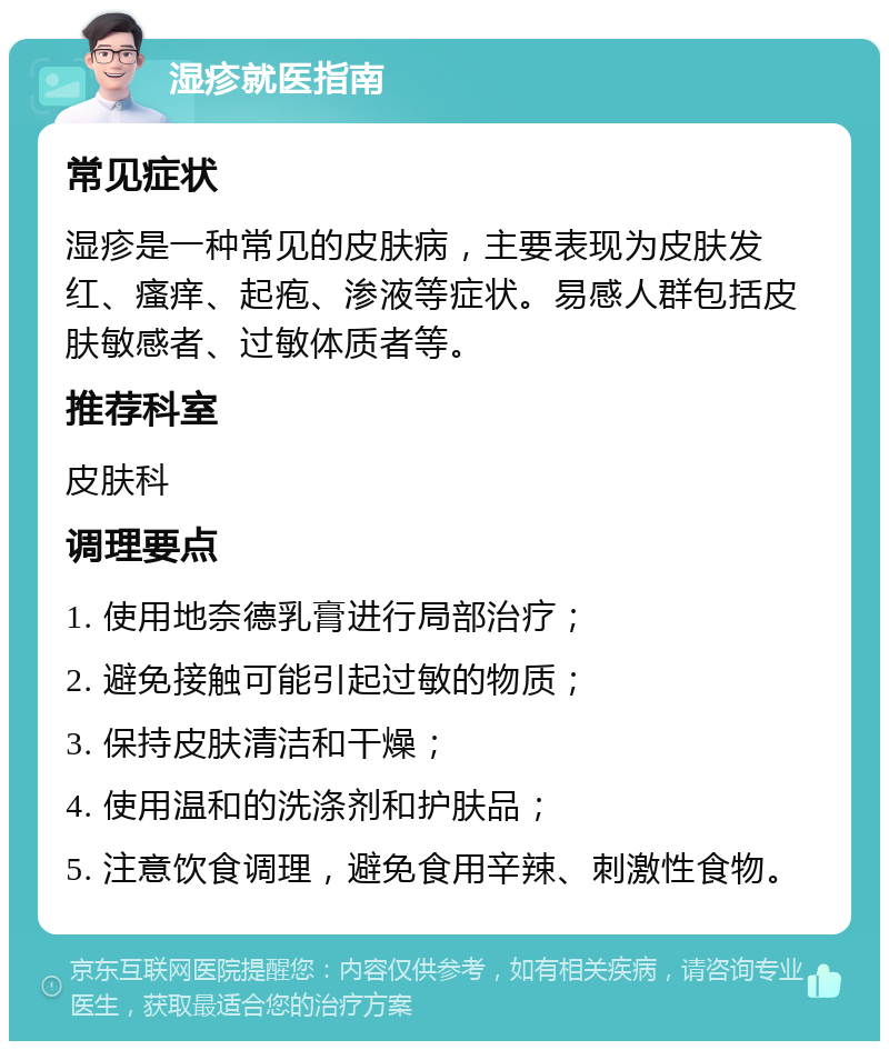 湿疹就医指南 常见症状 湿疹是一种常见的皮肤病，主要表现为皮肤发红、瘙痒、起疱、渗液等症状。易感人群包括皮肤敏感者、过敏体质者等。 推荐科室 皮肤科 调理要点 1. 使用地奈德乳膏进行局部治疗； 2. 避免接触可能引起过敏的物质； 3. 保持皮肤清洁和干燥； 4. 使用温和的洗涤剂和护肤品； 5. 注意饮食调理，避免食用辛辣、刺激性食物。