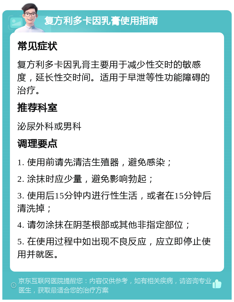 复方利多卡因乳膏使用指南 常见症状 复方利多卡因乳膏主要用于减少性交时的敏感度，延长性交时间。适用于早泄等性功能障碍的治疗。 推荐科室 泌尿外科或男科 调理要点 1. 使用前请先清洁生殖器，避免感染； 2. 涂抹时应少量，避免影响勃起； 3. 使用后15分钟内进行性生活，或者在15分钟后清洗掉； 4. 请勿涂抹在阴茎根部或其他非指定部位； 5. 在使用过程中如出现不良反应，应立即停止使用并就医。