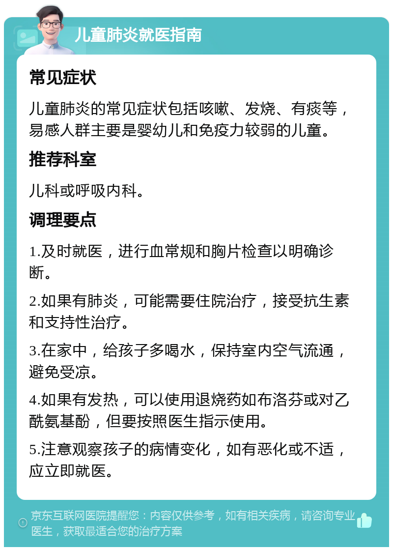 儿童肺炎就医指南 常见症状 儿童肺炎的常见症状包括咳嗽、发烧、有痰等，易感人群主要是婴幼儿和免疫力较弱的儿童。 推荐科室 儿科或呼吸内科。 调理要点 1.及时就医，进行血常规和胸片检查以明确诊断。 2.如果有肺炎，可能需要住院治疗，接受抗生素和支持性治疗。 3.在家中，给孩子多喝水，保持室内空气流通，避免受凉。 4.如果有发热，可以使用退烧药如布洛芬或对乙酰氨基酚，但要按照医生指示使用。 5.注意观察孩子的病情变化，如有恶化或不适，应立即就医。