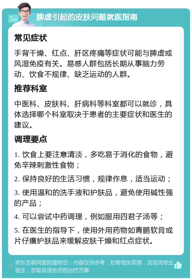 脾虚引起的皮肤问题就医指南 常见症状 手背干燥、红点、肝区疼痛等症状可能与脾虚或风湿免疫有关。易感人群包括长期从事脑力劳动、饮食不规律、缺乏运动的人群。 推荐科室 中医科、皮肤科、肝病科等科室都可以就诊，具体选择哪个科室取决于患者的主要症状和医生的建议。 调理要点 1. 饮食上要注意清淡，多吃易于消化的食物，避免辛辣刺激性食物； 2. 保持良好的生活习惯，规律作息，适当运动； 3. 使用温和的洗手液和护肤品，避免使用碱性强的产品； 4. 可以尝试中药调理，例如服用四君子汤等； 5. 在医生的指导下，使用外用药物如青鹏软膏或片仔癀护肤品来缓解皮肤干燥和红点症状。