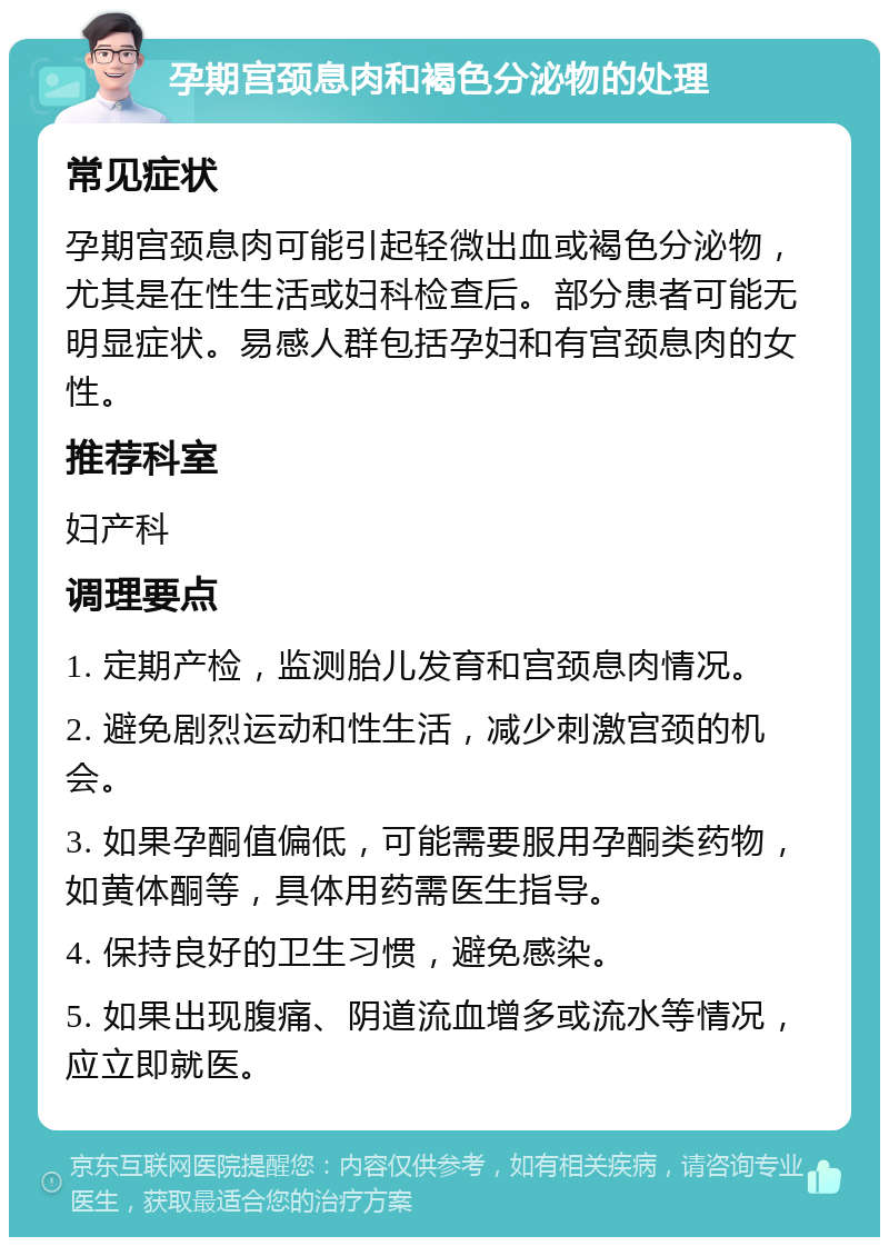 孕期宫颈息肉和褐色分泌物的处理 常见症状 孕期宫颈息肉可能引起轻微出血或褐色分泌物，尤其是在性生活或妇科检查后。部分患者可能无明显症状。易感人群包括孕妇和有宫颈息肉的女性。 推荐科室 妇产科 调理要点 1. 定期产检，监测胎儿发育和宫颈息肉情况。 2. 避免剧烈运动和性生活，减少刺激宫颈的机会。 3. 如果孕酮值偏低，可能需要服用孕酮类药物，如黄体酮等，具体用药需医生指导。 4. 保持良好的卫生习惯，避免感染。 5. 如果出现腹痛、阴道流血增多或流水等情况，应立即就医。