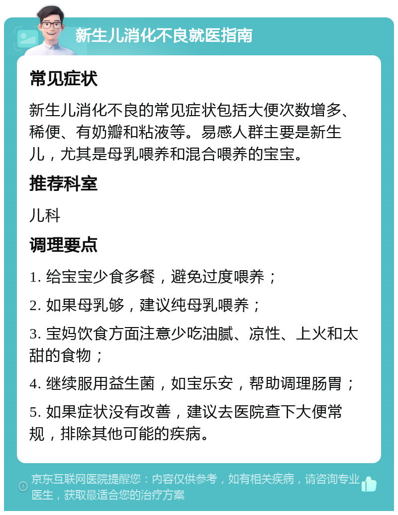 新生儿消化不良就医指南 常见症状 新生儿消化不良的常见症状包括大便次数增多、稀便、有奶瓣和粘液等。易感人群主要是新生儿，尤其是母乳喂养和混合喂养的宝宝。 推荐科室 儿科 调理要点 1. 给宝宝少食多餐，避免过度喂养； 2. 如果母乳够，建议纯母乳喂养； 3. 宝妈饮食方面注意少吃油腻、凉性、上火和太甜的食物； 4. 继续服用益生菌，如宝乐安，帮助调理肠胃； 5. 如果症状没有改善，建议去医院查下大便常规，排除其他可能的疾病。