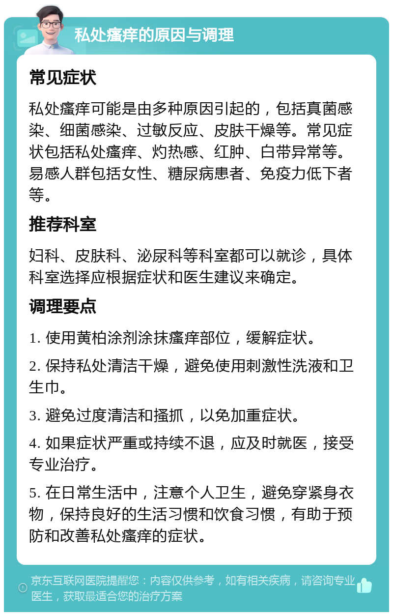 私处瘙痒的原因与调理 常见症状 私处瘙痒可能是由多种原因引起的，包括真菌感染、细菌感染、过敏反应、皮肤干燥等。常见症状包括私处瘙痒、灼热感、红肿、白带异常等。易感人群包括女性、糖尿病患者、免疫力低下者等。 推荐科室 妇科、皮肤科、泌尿科等科室都可以就诊，具体科室选择应根据症状和医生建议来确定。 调理要点 1. 使用黄柏涂剂涂抹瘙痒部位，缓解症状。 2. 保持私处清洁干燥，避免使用刺激性洗液和卫生巾。 3. 避免过度清洁和搔抓，以免加重症状。 4. 如果症状严重或持续不退，应及时就医，接受专业治疗。 5. 在日常生活中，注意个人卫生，避免穿紧身衣物，保持良好的生活习惯和饮食习惯，有助于预防和改善私处瘙痒的症状。