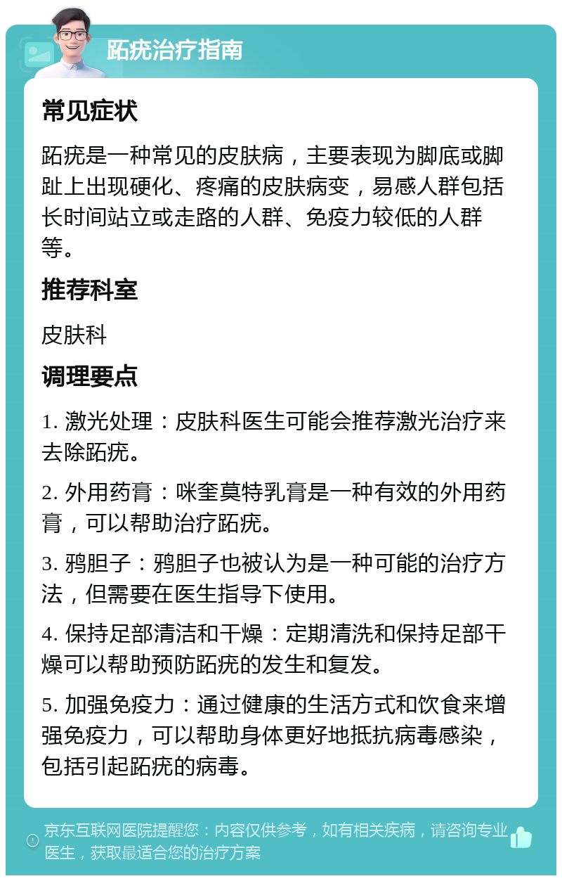 跖疣治疗指南 常见症状 跖疣是一种常见的皮肤病，主要表现为脚底或脚趾上出现硬化、疼痛的皮肤病变，易感人群包括长时间站立或走路的人群、免疫力较低的人群等。 推荐科室 皮肤科 调理要点 1. 激光处理：皮肤科医生可能会推荐激光治疗来去除跖疣。 2. 外用药膏：咪奎莫特乳膏是一种有效的外用药膏，可以帮助治疗跖疣。 3. 鸦胆子：鸦胆子也被认为是一种可能的治疗方法，但需要在医生指导下使用。 4. 保持足部清洁和干燥：定期清洗和保持足部干燥可以帮助预防跖疣的发生和复发。 5. 加强免疫力：通过健康的生活方式和饮食来增强免疫力，可以帮助身体更好地抵抗病毒感染，包括引起跖疣的病毒。