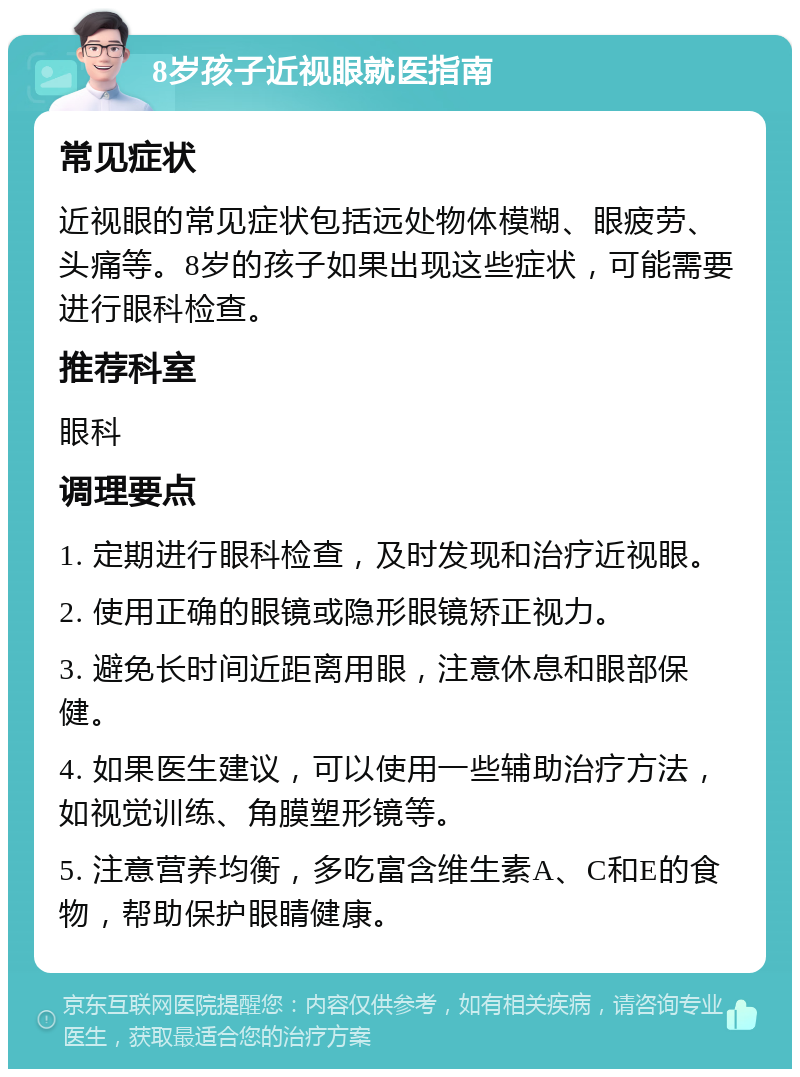 8岁孩子近视眼就医指南 常见症状 近视眼的常见症状包括远处物体模糊、眼疲劳、头痛等。8岁的孩子如果出现这些症状，可能需要进行眼科检查。 推荐科室 眼科 调理要点 1. 定期进行眼科检查，及时发现和治疗近视眼。 2. 使用正确的眼镜或隐形眼镜矫正视力。 3. 避免长时间近距离用眼，注意休息和眼部保健。 4. 如果医生建议，可以使用一些辅助治疗方法，如视觉训练、角膜塑形镜等。 5. 注意营养均衡，多吃富含维生素A、C和E的食物，帮助保护眼睛健康。