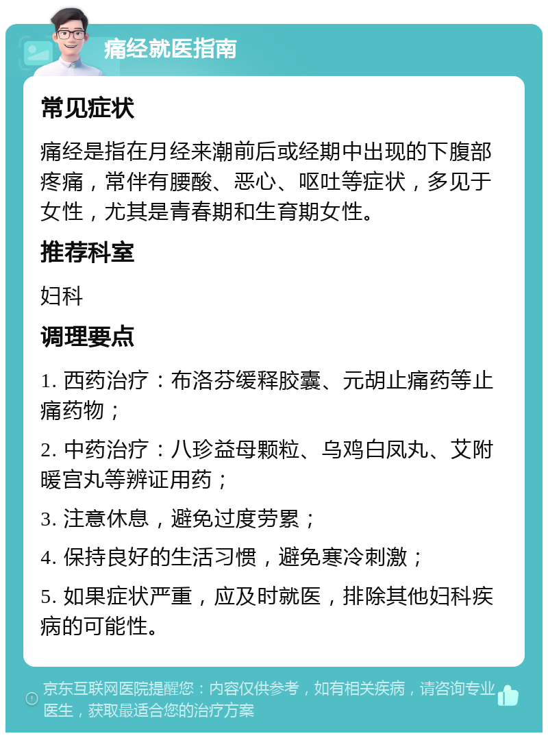 痛经就医指南 常见症状 痛经是指在月经来潮前后或经期中出现的下腹部疼痛，常伴有腰酸、恶心、呕吐等症状，多见于女性，尤其是青春期和生育期女性。 推荐科室 妇科 调理要点 1. 西药治疗：布洛芬缓释胶囊、元胡止痛药等止痛药物； 2. 中药治疗：八珍益母颗粒、乌鸡白凤丸、艾附暖宫丸等辨证用药； 3. 注意休息，避免过度劳累； 4. 保持良好的生活习惯，避免寒冷刺激； 5. 如果症状严重，应及时就医，排除其他妇科疾病的可能性。