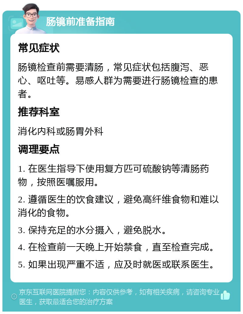 肠镜前准备指南 常见症状 肠镜检查前需要清肠，常见症状包括腹泻、恶心、呕吐等。易感人群为需要进行肠镜检查的患者。 推荐科室 消化内科或肠胃外科 调理要点 1. 在医生指导下使用复方匹可硫酸钠等清肠药物，按照医嘱服用。 2. 遵循医生的饮食建议，避免高纤维食物和难以消化的食物。 3. 保持充足的水分摄入，避免脱水。 4. 在检查前一天晚上开始禁食，直至检查完成。 5. 如果出现严重不适，应及时就医或联系医生。