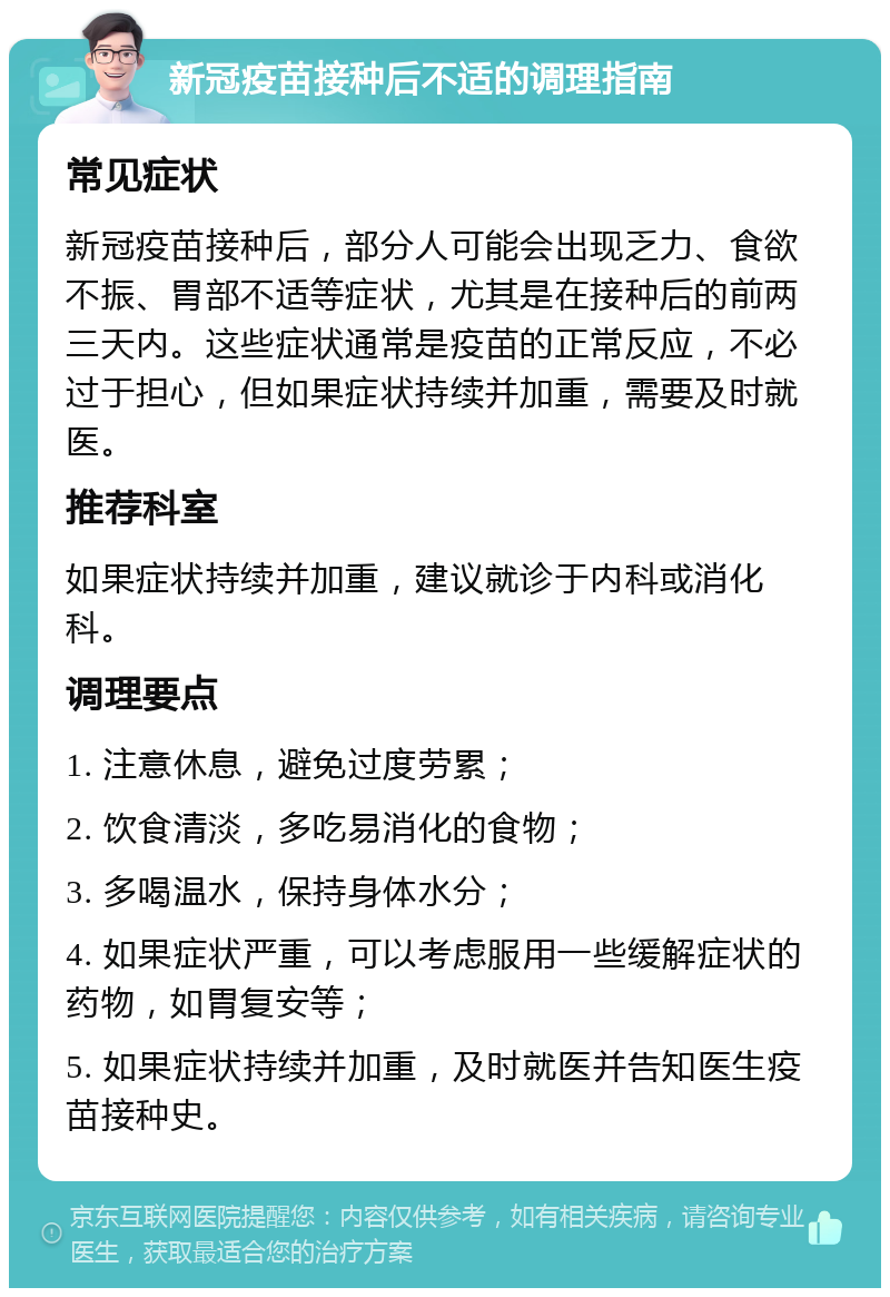 新冠疫苗接种后不适的调理指南 常见症状 新冠疫苗接种后，部分人可能会出现乏力、食欲不振、胃部不适等症状，尤其是在接种后的前两三天内。这些症状通常是疫苗的正常反应，不必过于担心，但如果症状持续并加重，需要及时就医。 推荐科室 如果症状持续并加重，建议就诊于内科或消化科。 调理要点 1. 注意休息，避免过度劳累； 2. 饮食清淡，多吃易消化的食物； 3. 多喝温水，保持身体水分； 4. 如果症状严重，可以考虑服用一些缓解症状的药物，如胃复安等； 5. 如果症状持续并加重，及时就医并告知医生疫苗接种史。