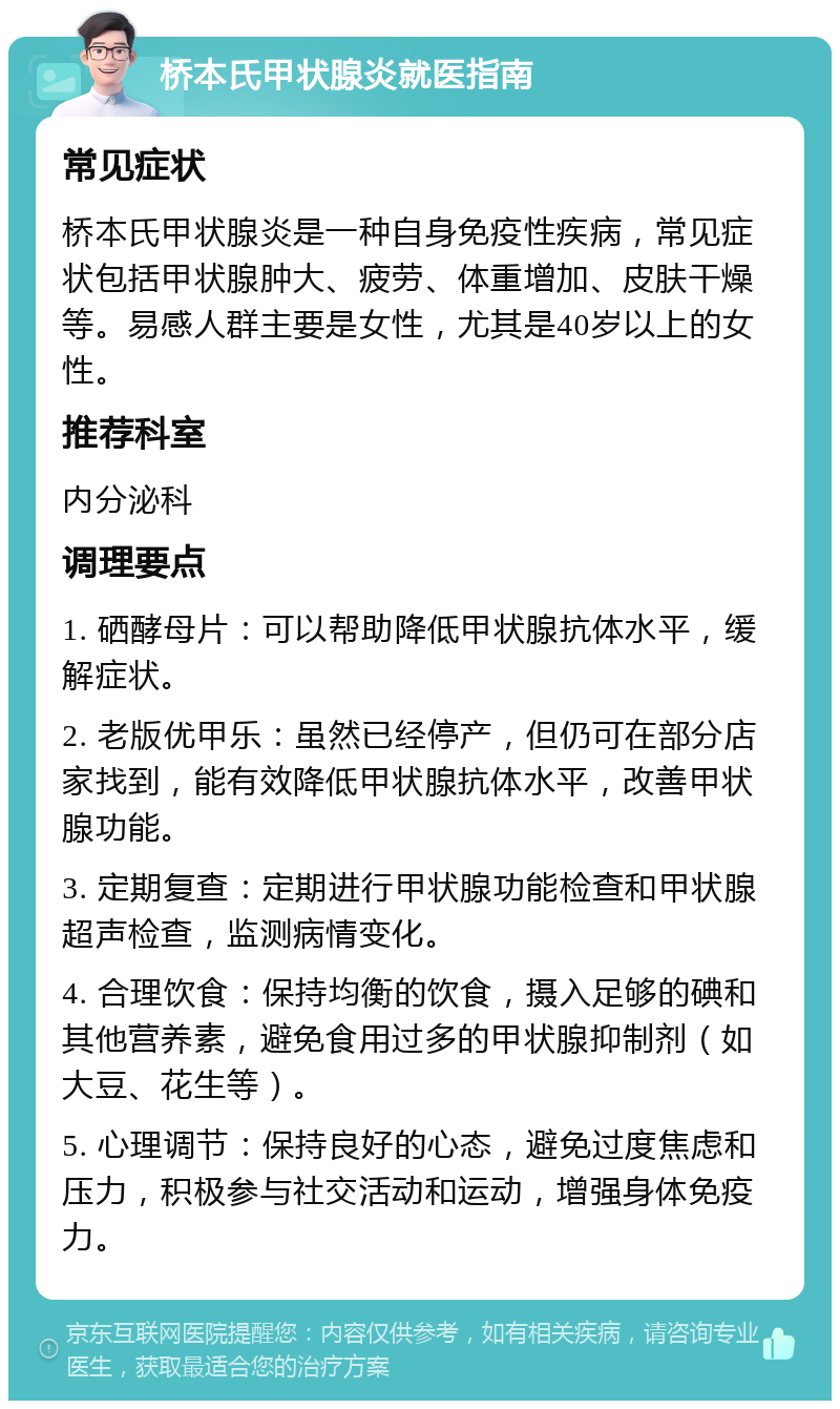 桥本氏甲状腺炎就医指南 常见症状 桥本氏甲状腺炎是一种自身免疫性疾病，常见症状包括甲状腺肿大、疲劳、体重增加、皮肤干燥等。易感人群主要是女性，尤其是40岁以上的女性。 推荐科室 内分泌科 调理要点 1. 硒酵母片：可以帮助降低甲状腺抗体水平，缓解症状。 2. 老版优甲乐：虽然已经停产，但仍可在部分店家找到，能有效降低甲状腺抗体水平，改善甲状腺功能。 3. 定期复查：定期进行甲状腺功能检查和甲状腺超声检查，监测病情变化。 4. 合理饮食：保持均衡的饮食，摄入足够的碘和其他营养素，避免食用过多的甲状腺抑制剂（如大豆、花生等）。 5. 心理调节：保持良好的心态，避免过度焦虑和压力，积极参与社交活动和运动，增强身体免疫力。