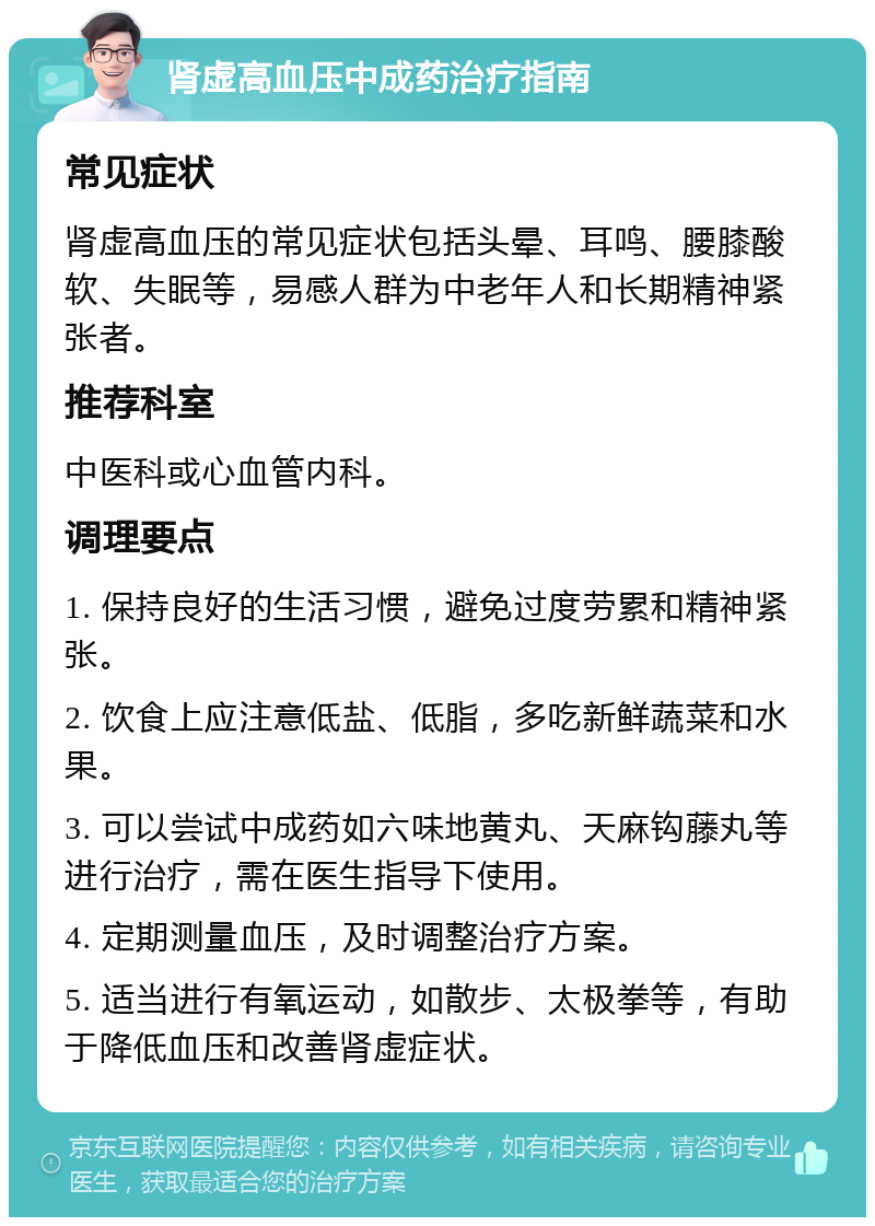 肾虚高血压中成药治疗指南 常见症状 肾虚高血压的常见症状包括头晕、耳鸣、腰膝酸软、失眠等，易感人群为中老年人和长期精神紧张者。 推荐科室 中医科或心血管内科。 调理要点 1. 保持良好的生活习惯，避免过度劳累和精神紧张。 2. 饮食上应注意低盐、低脂，多吃新鲜蔬菜和水果。 3. 可以尝试中成药如六味地黄丸、天麻钩藤丸等进行治疗，需在医生指导下使用。 4. 定期测量血压，及时调整治疗方案。 5. 适当进行有氧运动，如散步、太极拳等，有助于降低血压和改善肾虚症状。