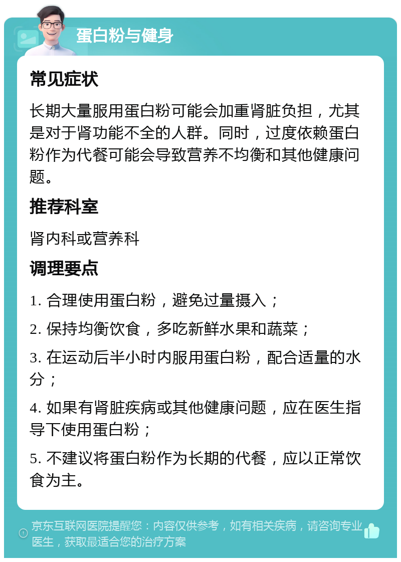 蛋白粉与健身 常见症状 长期大量服用蛋白粉可能会加重肾脏负担，尤其是对于肾功能不全的人群。同时，过度依赖蛋白粉作为代餐可能会导致营养不均衡和其他健康问题。 推荐科室 肾内科或营养科 调理要点 1. 合理使用蛋白粉，避免过量摄入； 2. 保持均衡饮食，多吃新鲜水果和蔬菜； 3. 在运动后半小时内服用蛋白粉，配合适量的水分； 4. 如果有肾脏疾病或其他健康问题，应在医生指导下使用蛋白粉； 5. 不建议将蛋白粉作为长期的代餐，应以正常饮食为主。