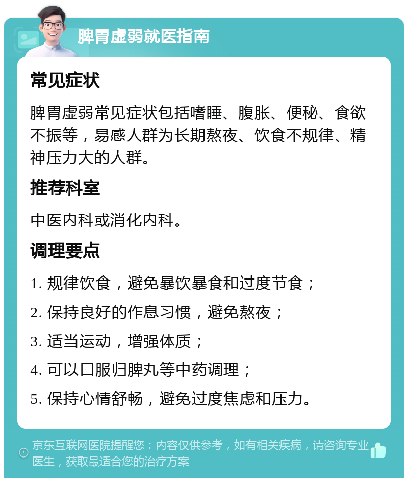 脾胃虚弱就医指南 常见症状 脾胃虚弱常见症状包括嗜睡、腹胀、便秘、食欲不振等，易感人群为长期熬夜、饮食不规律、精神压力大的人群。 推荐科室 中医内科或消化内科。 调理要点 1. 规律饮食，避免暴饮暴食和过度节食； 2. 保持良好的作息习惯，避免熬夜； 3. 适当运动，增强体质； 4. 可以口服归脾丸等中药调理； 5. 保持心情舒畅，避免过度焦虑和压力。