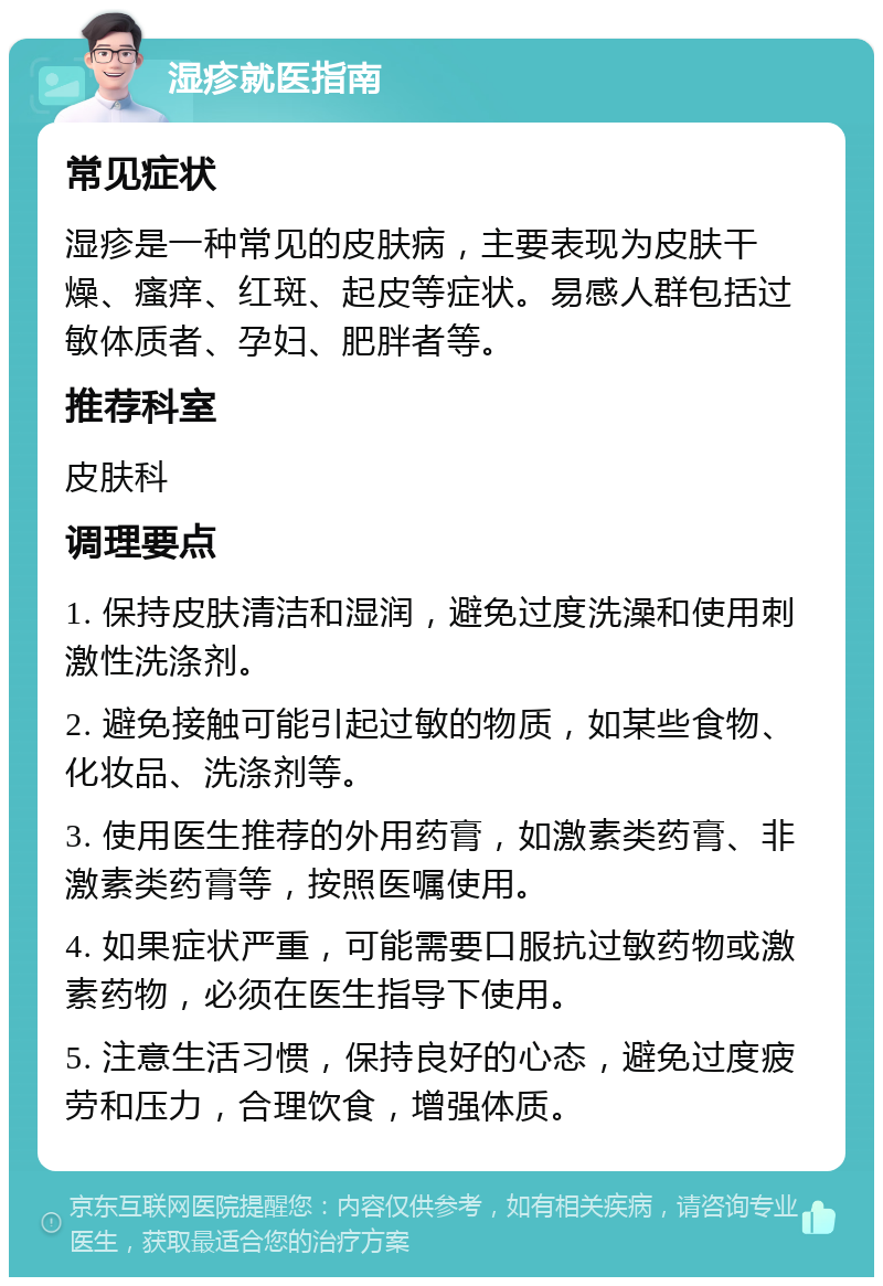 湿疹就医指南 常见症状 湿疹是一种常见的皮肤病，主要表现为皮肤干燥、瘙痒、红斑、起皮等症状。易感人群包括过敏体质者、孕妇、肥胖者等。 推荐科室 皮肤科 调理要点 1. 保持皮肤清洁和湿润，避免过度洗澡和使用刺激性洗涤剂。 2. 避免接触可能引起过敏的物质，如某些食物、化妆品、洗涤剂等。 3. 使用医生推荐的外用药膏，如激素类药膏、非激素类药膏等，按照医嘱使用。 4. 如果症状严重，可能需要口服抗过敏药物或激素药物，必须在医生指导下使用。 5. 注意生活习惯，保持良好的心态，避免过度疲劳和压力，合理饮食，增强体质。