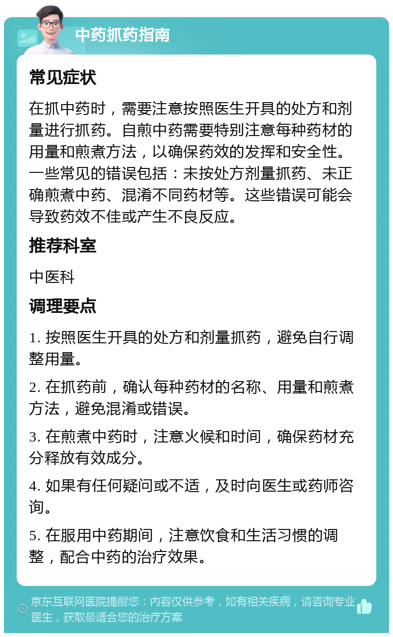 中药抓药指南 常见症状 在抓中药时，需要注意按照医生开具的处方和剂量进行抓药。自煎中药需要特别注意每种药材的用量和煎煮方法，以确保药效的发挥和安全性。一些常见的错误包括：未按处方剂量抓药、未正确煎煮中药、混淆不同药材等。这些错误可能会导致药效不佳或产生不良反应。 推荐科室 中医科 调理要点 1. 按照医生开具的处方和剂量抓药，避免自行调整用量。 2. 在抓药前，确认每种药材的名称、用量和煎煮方法，避免混淆或错误。 3. 在煎煮中药时，注意火候和时间，确保药材充分释放有效成分。 4. 如果有任何疑问或不适，及时向医生或药师咨询。 5. 在服用中药期间，注意饮食和生活习惯的调整，配合中药的治疗效果。